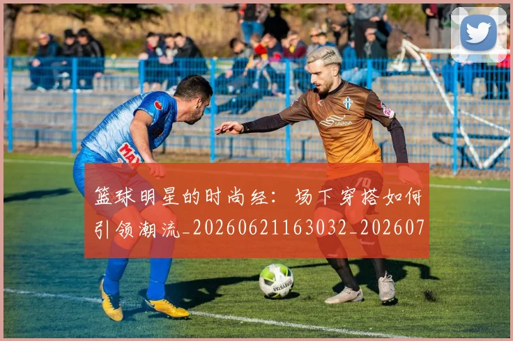 篮球明星的时尚经：场下穿搭如何引领潮流_20260621163032_20260708200611